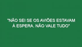 “Não sei se os aviões estavam à espera. Não vale tudo”