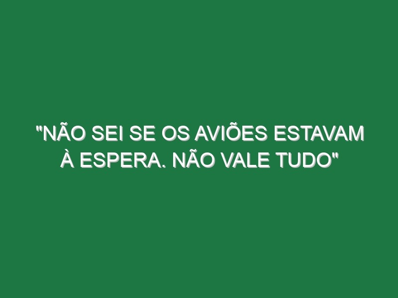 “Não sei se os aviões estavam à espera. Não vale tudo”