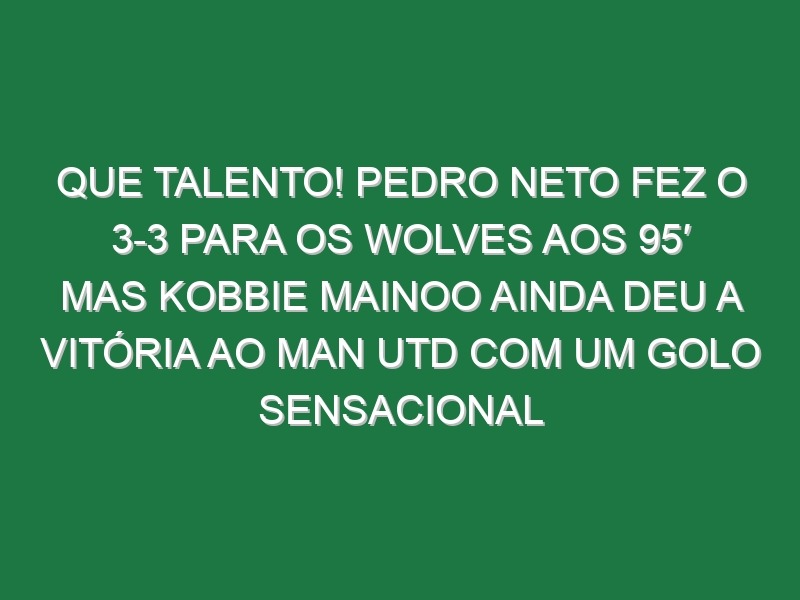 Que talento! Pedro Neto fez o 3-3 para os Wolves aos 95′ mas Kobbie Mainoo ainda deu a vitória ao Man Utd com um golo sensacional