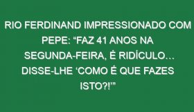 Rio Ferdinand impressionado com Pepe: “Faz 41 anos na segunda-feira, é ridículo… Disse-lhe ‘Como é que fazes isto?!’”