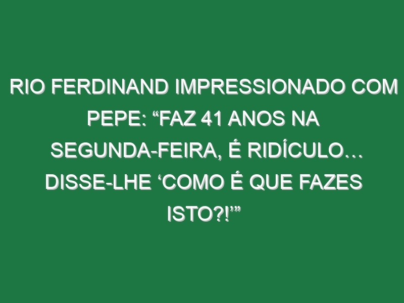 Rio Ferdinand impressionado com Pepe: “Faz 41 anos na segunda-feira, é ridículo… Disse-lhe ‘Como é que fazes isto?!’”