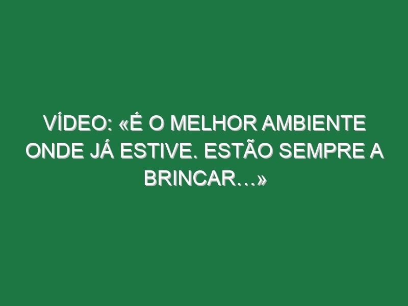 Vídeo: «É o melhor ambiente onde já estive. Estão sempre a brincar…»