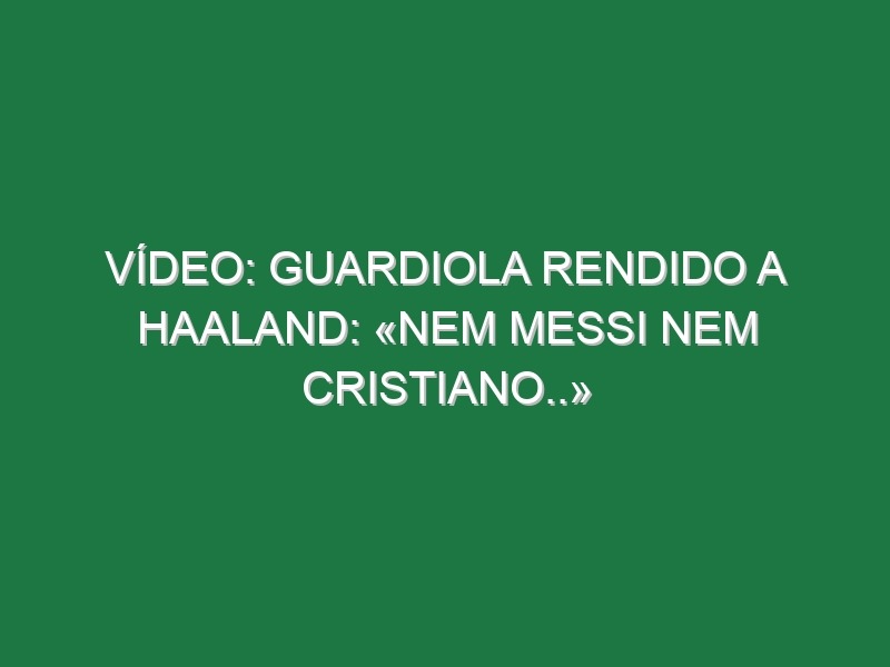 Vídeo: Guardiola rendido a Haaland: «Nem Messi nem Cristiano..»