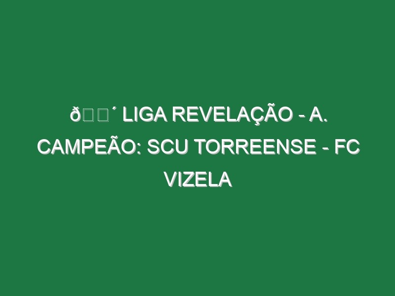 🔴 LIGA REVELAÇÃO – A. CAMPEÃO: SCU TORREENSE – FC VIZELA