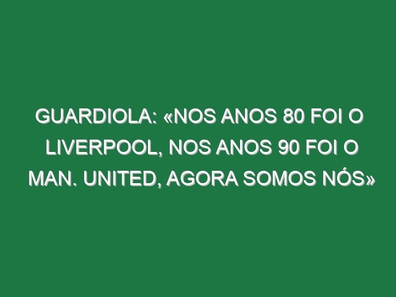 Guardiola: «Nos anos 80 foi o Liverpool, nos anos 90 foi o Man. United, agora somos nós»