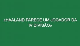 «Haaland parece um jogador da IV divisão»