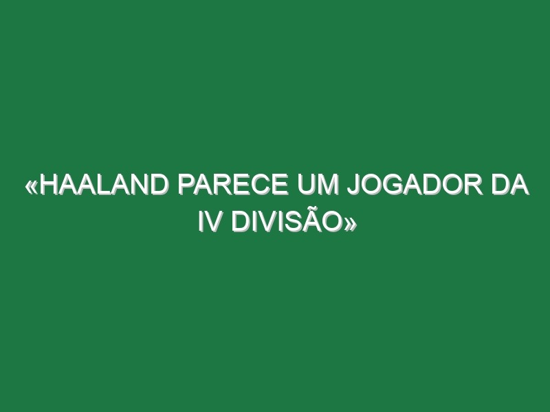 «Haaland parece um jogador da IV divisão»