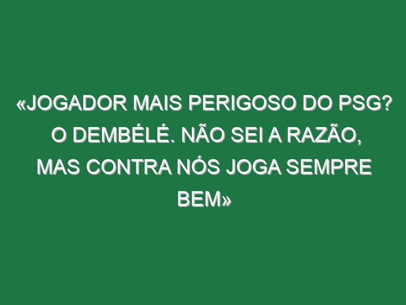 «Jogador mais perigoso do PSG? O Dembélé. Não sei a razão, mas contra nós joga sempre bem»