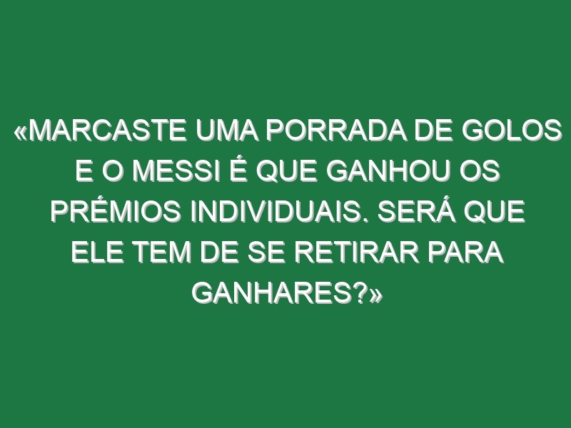 «Marcaste uma porrada de golos e o Messi é que ganhou os prémios individuais. Será que ele tem de se retirar para ganhares?»