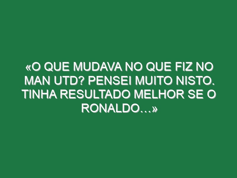 «O que mudava no que fiz no Man Utd? Pensei muito nisto. Tinha resultado melhor se o Ronaldo…»