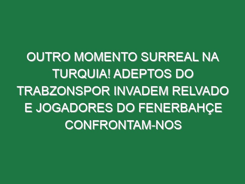 Outro momento surreal na Turquia! Adeptos do Trabzonspor invadem relvado e jogadores do Fenerbahçe confrontam-nos