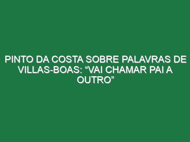 Pinto da Costa sobre palavras de Villas-Boas: “Vai chamar pai a outro”