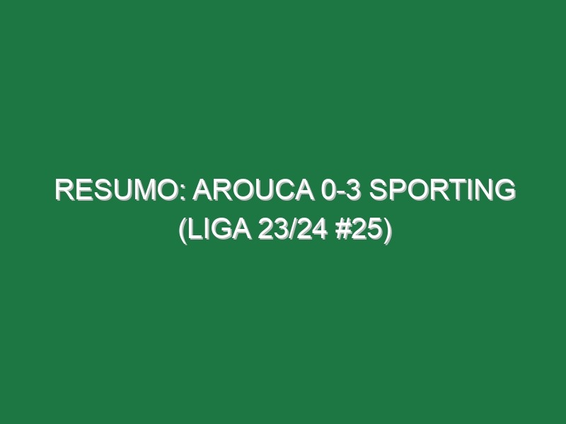 Resumo: Arouca 0-3 Sporting (Liga 23/24 #25)