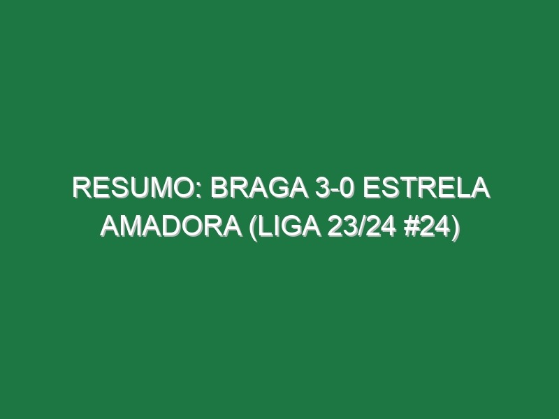 Resumo: Braga 3-0 Estrela Amadora (Liga 23/24 #24)