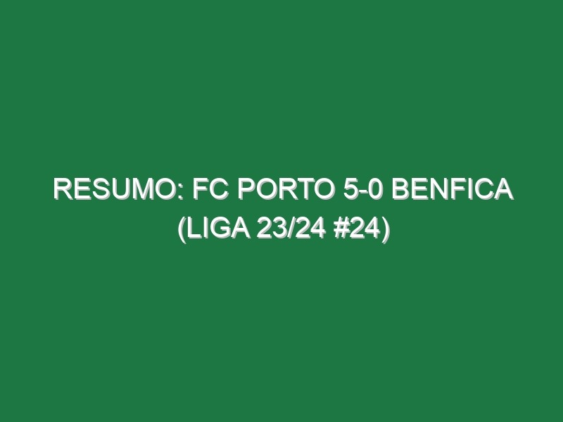 Resumo: FC Porto 5-0 Benfica (Liga 23/24 #24)