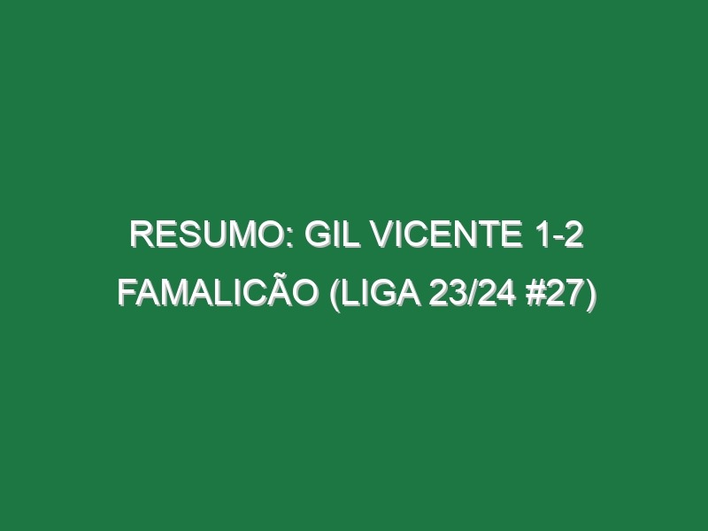 Resumo: Gil Vicente 1-2 Famalicão (Liga 23/24 #27)