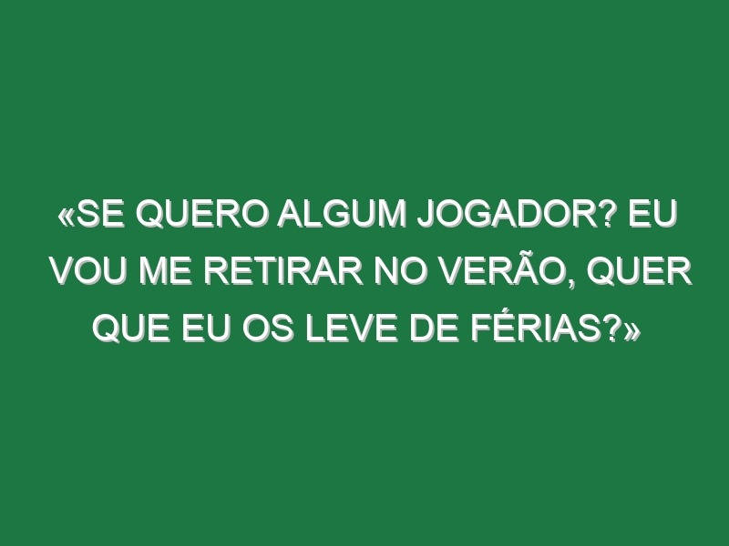 «Se quero algum jogador? Eu vou me retirar no Verão, quer que eu os leve de férias?»