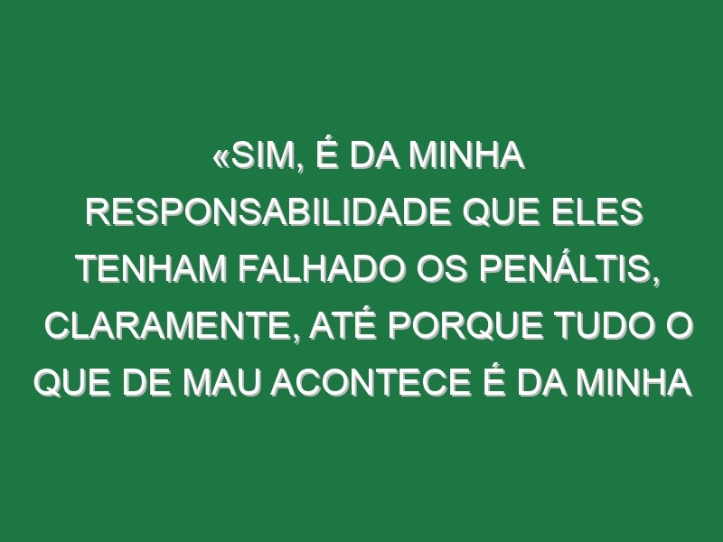 «Sim, é da minha responsabilidade que eles tenham falhado os penáltis, claramente, até porque tudo o que de mau acontece é da minha responsabilidade»