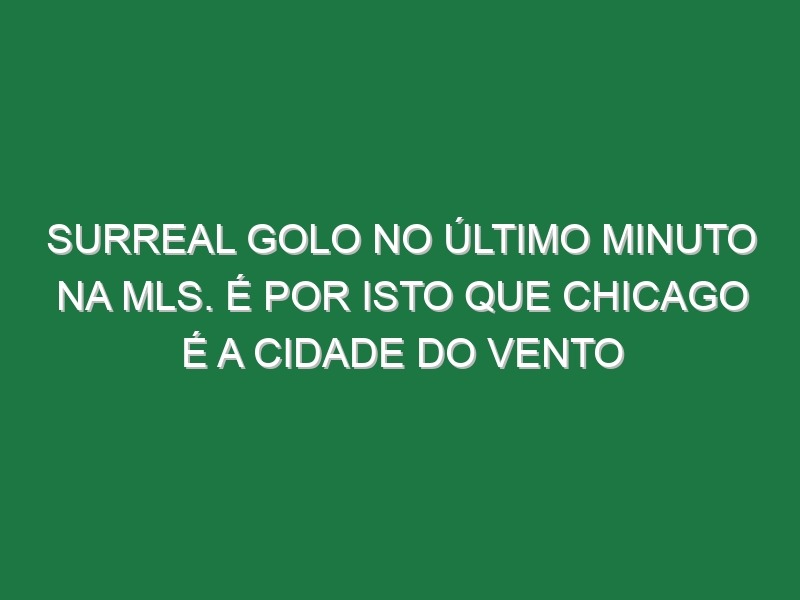 Surreal golo no último minuto na MLS. É por isto que Chicago é a cidade do vento