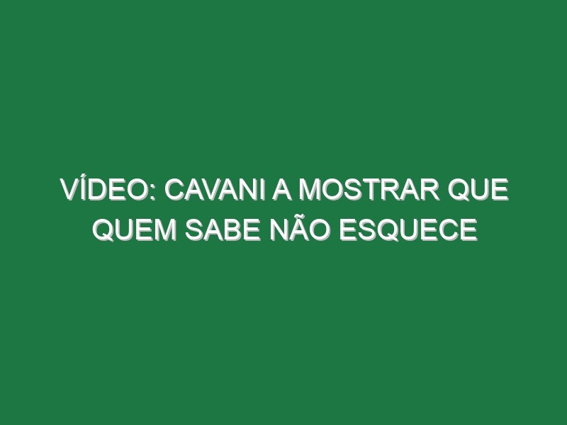 Vídeo: Cavani a mostrar que quem sabe não esquece