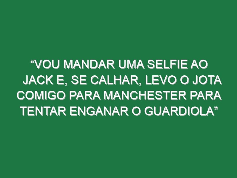 “Vou mandar uma selfie ao Jack e, se calhar, levo o Jota comigo para Manchester para tentar enganar o Guardiola”