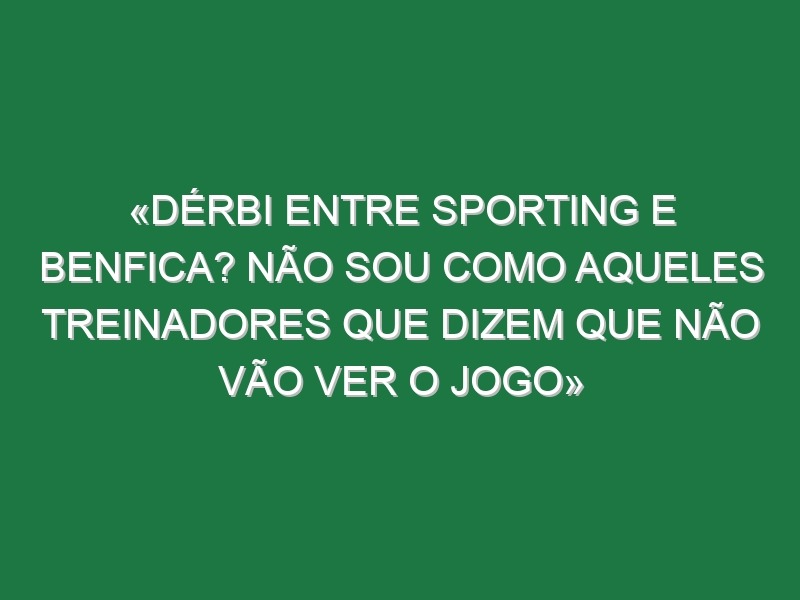 «Dérbi entre Sporting e Benfica? Não sou como aqueles treinadores que dizem que não vão ver o jogo»