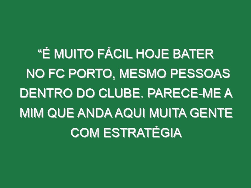 “É muito fácil hoje bater no FC Porto, mesmo pessoas dentro do clube. Parece-me a mim que anda aqui muita gente com estratégia própria”