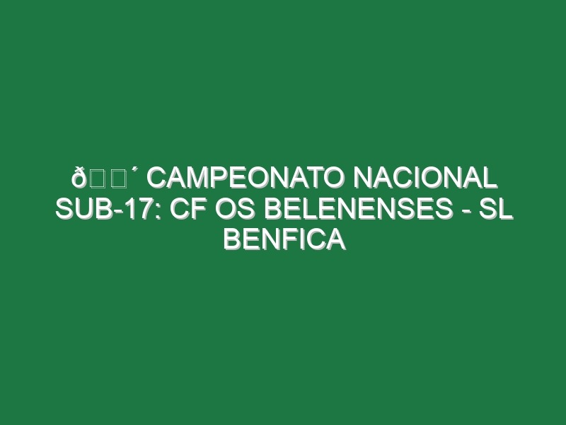 🔴 CAMPEONATO NACIONAL SUB-17: CF OS BELENENSES – SL BENFICA