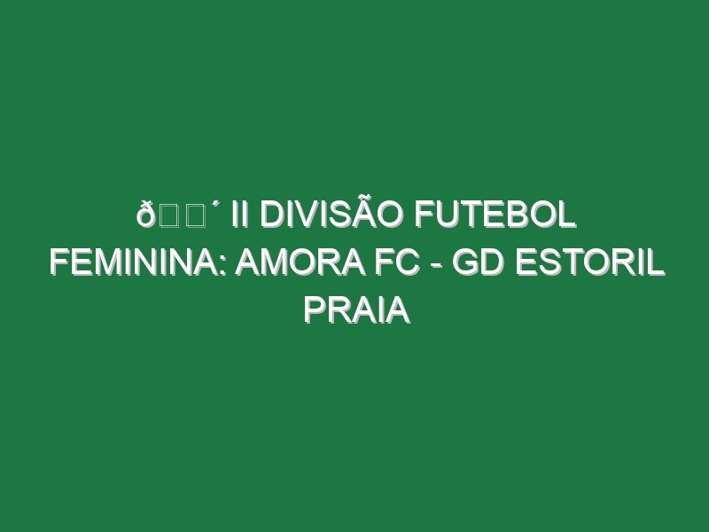 🔴 II DIVISÃO FUTEBOL FEMININA: AMORA FC – GD ESTORIL PRAIA