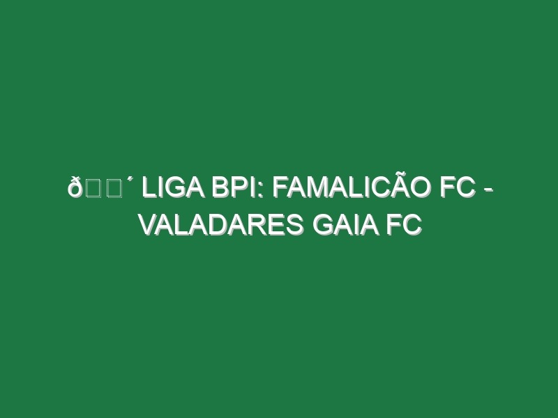 🔴 LIGA BPI: FAMALICÃO FC – VALADARES GAIA FC