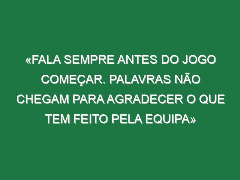 «Fala sempre antes do jogo começar. Palavras não chegam para agradecer o que tem feito pela equipa»