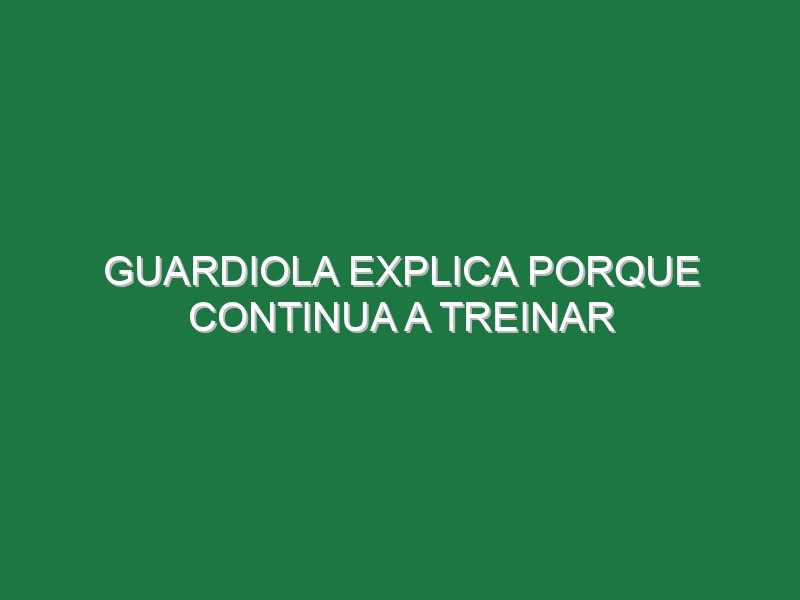 Guardiola explica porque continua a treinar