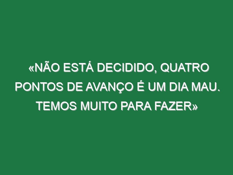 «Não está decidido, quatro pontos de avanço é um dia mau. Temos muito para fazer»