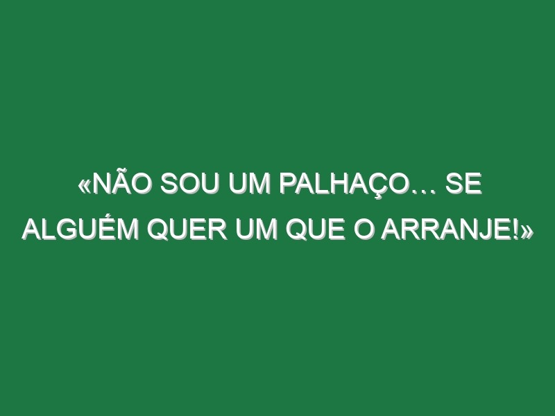 «Não sou um palhaço… se alguém quer um que o arranje!»