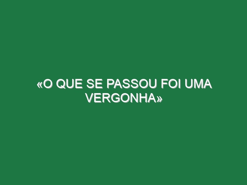 «O que se passou foi uma vergonha»