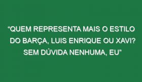 “Quem representa mais o estilo do Barça, Luis Enrique ou Xavi? Sem dúvida nenhuma, eu”