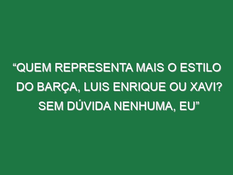 “Quem representa mais o estilo do Barça, Luis Enrique ou Xavi? Sem dúvida nenhuma, eu”