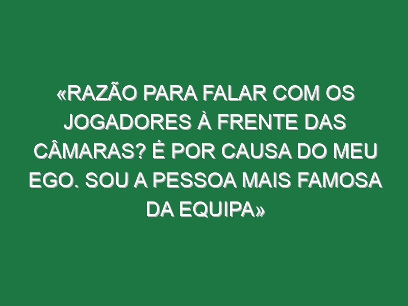 «Razão para falar com os jogadores à frente das câmaras? É por causa do meu ego. Sou a pessoa mais famosa da equipa»