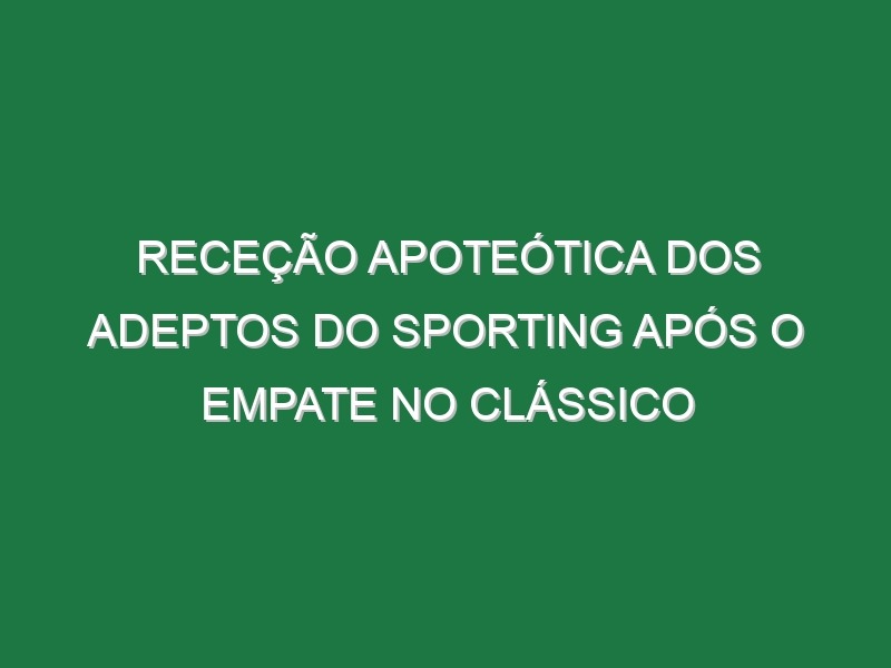 Receção apoteótica dos adeptos do Sporting após o empate no Clássico