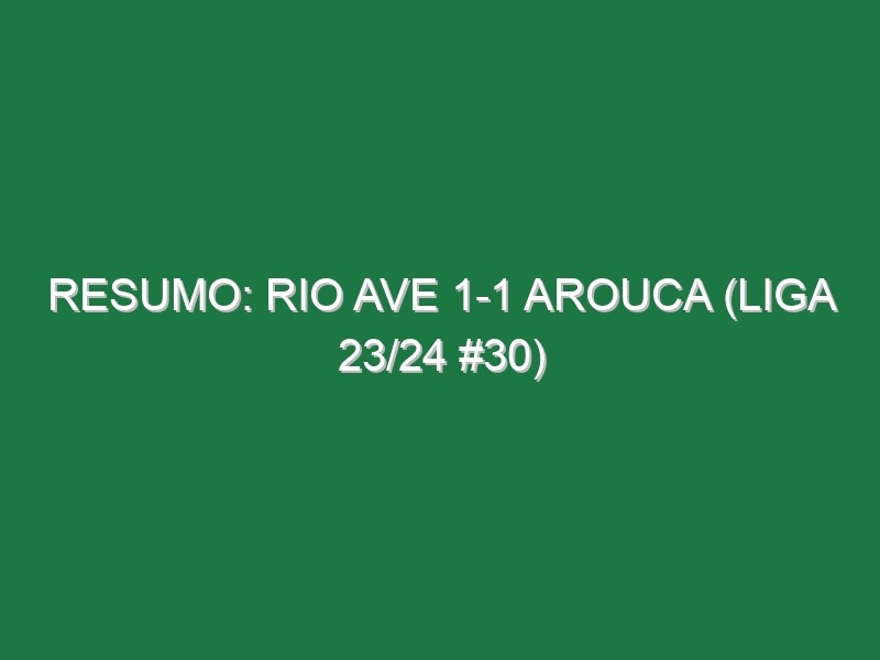 Resumo: Rio Ave 1-1 Arouca (Liga 23/24 #30)