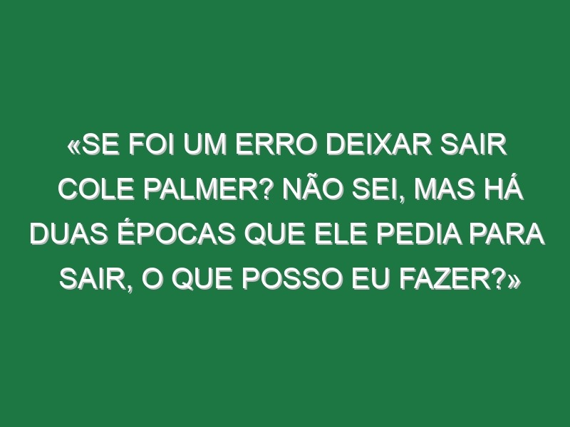 «Se foi um erro deixar sair Cole Palmer? Não sei, mas há duas épocas que ele pedia para sair, o que posso eu fazer?»