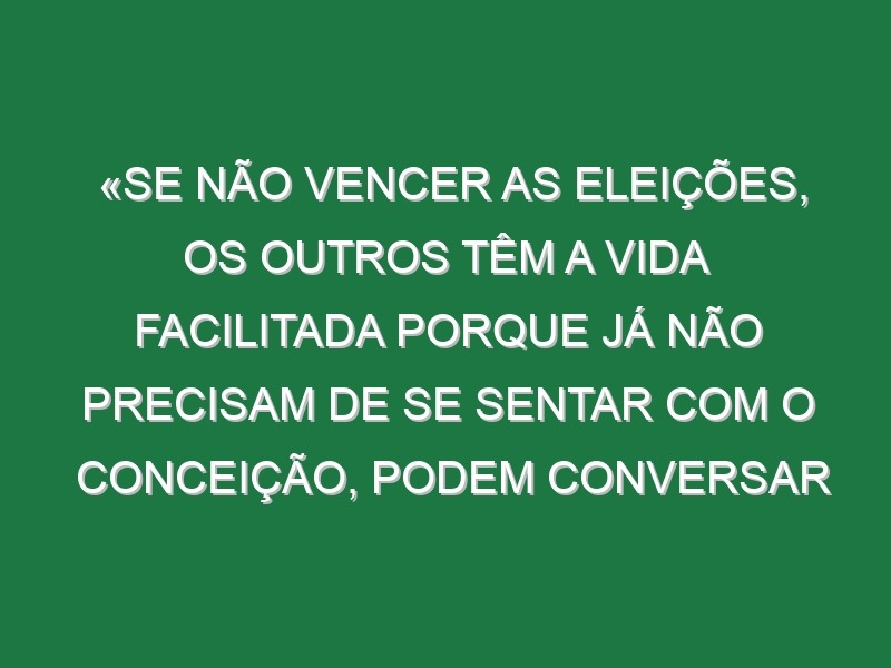 «Se não vencer as eleições, os outros têm a vida facilitada porque já não precisam de se sentar com o Conceição, podem conversar por telefone»