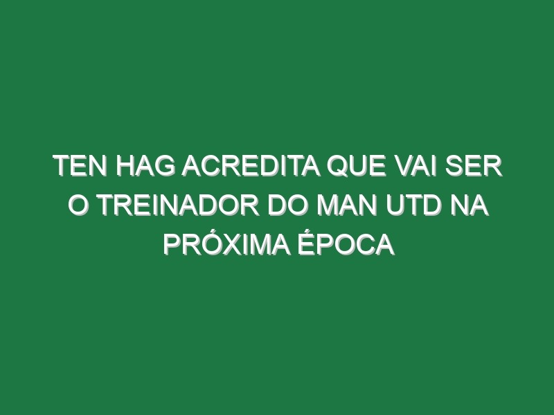 Ten Hag acredita que vai ser o treinador do Man Utd na próxima época