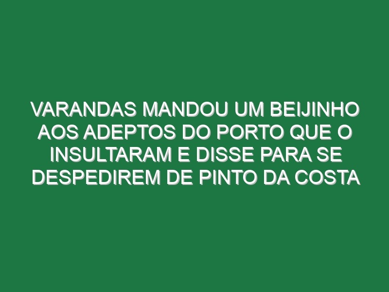 Varandas mandou um beijinho aos adeptos do Porto que o insultaram e disse para se despedirem de Pinto da Costa