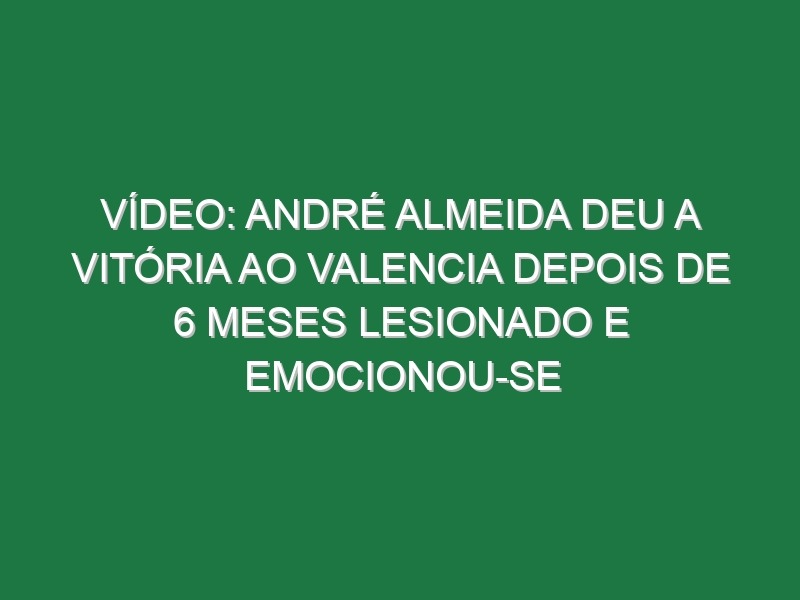 Vídeo: André Almeida deu a vitória ao Valencia depois de 6 meses lesionado e emocionou-se