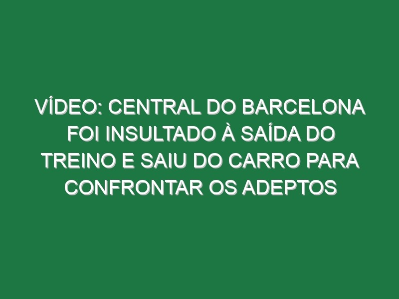 Vídeo: Central do Barcelona foi insultado à saída do treino e saiu do carro para confrontar os adeptos