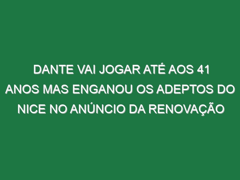 Dante vai jogar até aos 41 anos mas enganou os adeptos do Nice no anúncio da renovação