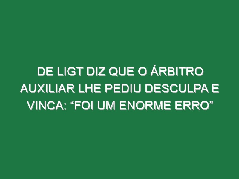 De Ligt diz que o árbitro auxiliar lhe pediu desculpa e vinca: “Foi um enorme erro”