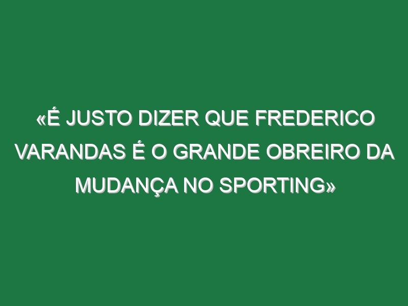 «É justo dizer que Frederico Varandas é o grande obreiro da mudança no Sporting»