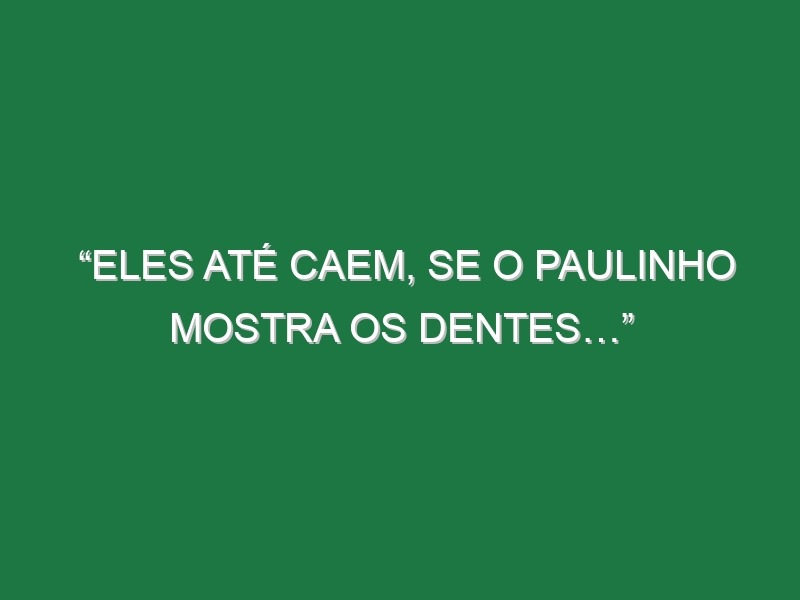 “Eles até caem, se o Paulinho mostra os dentes…”